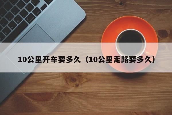 10公里开车要多久（10公里走路要多久）