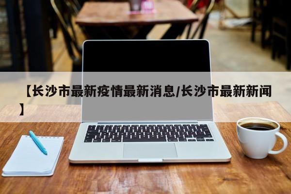 【长沙市最新疫情最新消息/长沙市最新新闻】