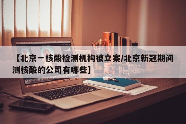 【北京一核酸检测机构被立案/北京新冠期间测核酸的公司有哪些】