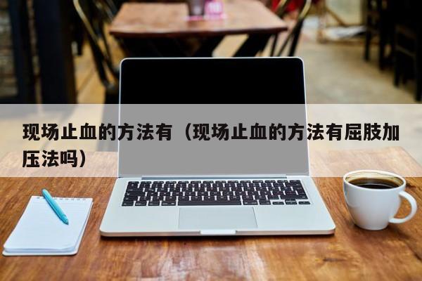 现场止血的方法有(现场止血的方法有屈肢加压法吗)