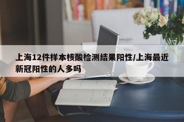 上海12件样本核酸检测结果阳性/上海最近新冠阳性的人多吗