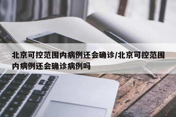 北京可控范围内病例还会确诊/北京可控范围内病例还会确诊病例吗