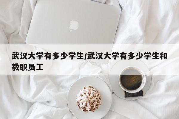 武汉大学有多少学生/武汉大学有多少学生和教职员工