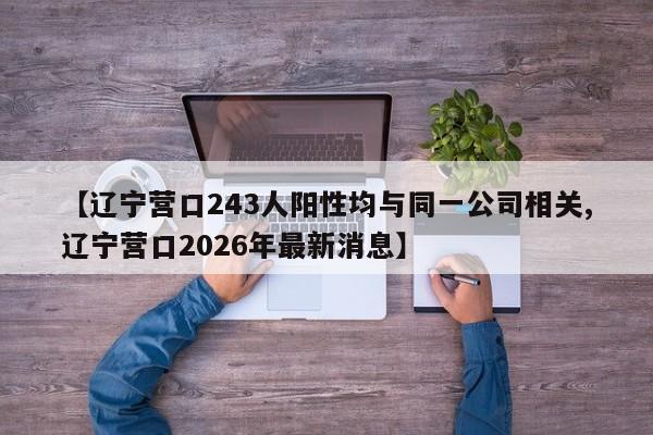 【辽宁营口243人阳性均与同一公司相关,辽宁营口2026年最新消息】