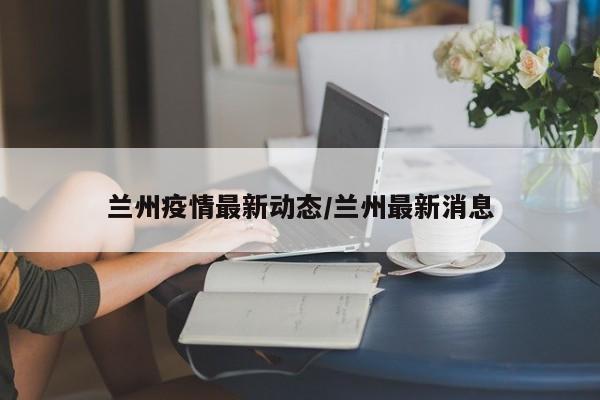 兰州疫情最新动态/兰州最新消息