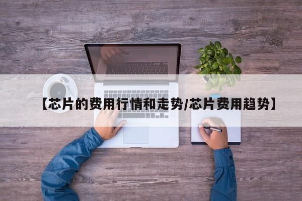 【芯片的费用行情和走势/芯片费用趋势】