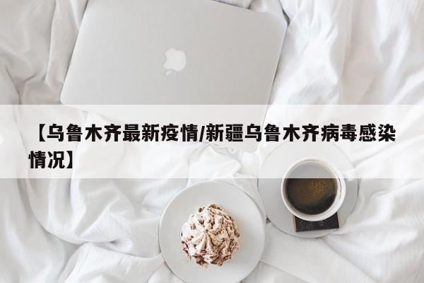 【乌鲁木齐最新疫情/新疆乌鲁木齐病毒感染情况】