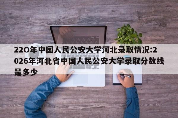 22O年中国人民公安大学河北录取情况:2026年河北省中国人民公安大学录取分数线是多少