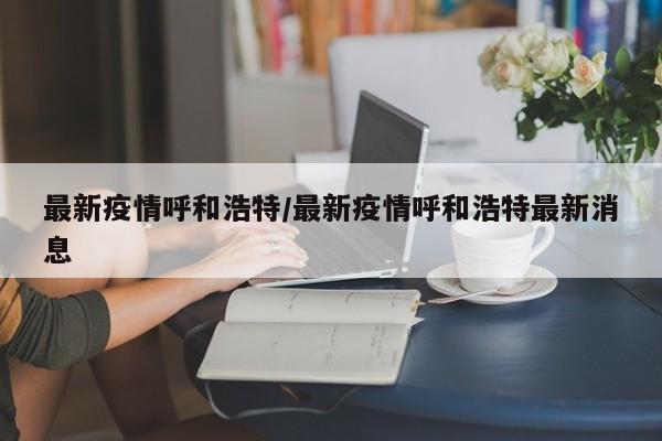 最新疫情呼和浩特/最新疫情呼和浩特最新消息