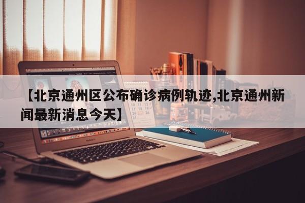 【北京通州区公布确诊病例轨迹,北京通州新闻最新消息今天】