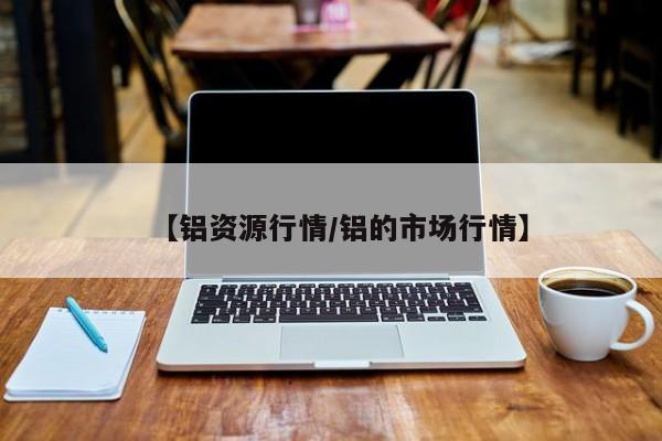 【铝资源行情/铝的市场行情】
