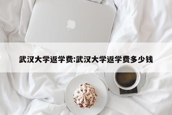 武汉大学返学费:武汉大学返学费多少钱