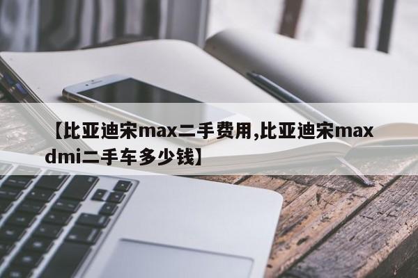 【比亚迪宋max二手费用,比亚迪宋maxdmi二手车多少钱】