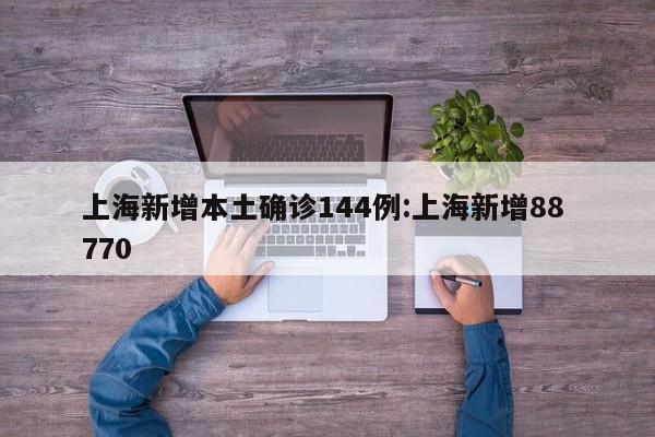 上海新增本土确诊144例:上海新增88 770