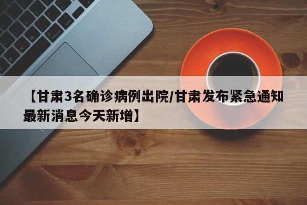 【甘肃3名确诊病例出院/甘肃发布紧急通知最新消息今天新增】