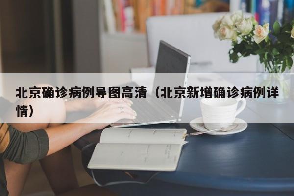 北京确诊病例导图高清（北京新增确诊病例详情）