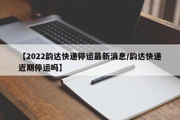 【2022韵达快递停运最新消息/韵达快递近期停运吗】