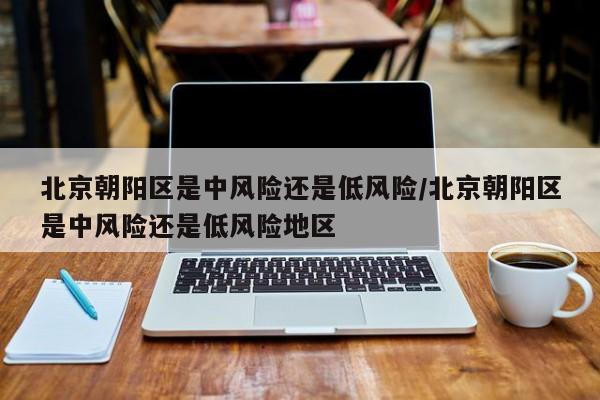 北京朝阳区是中风险还是低风险/北京朝阳区是中风险还是低风险地区