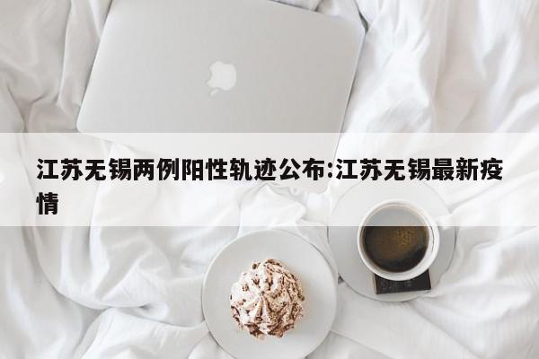 江苏无锡两例阳性轨迹公布:江苏无锡最新疫情