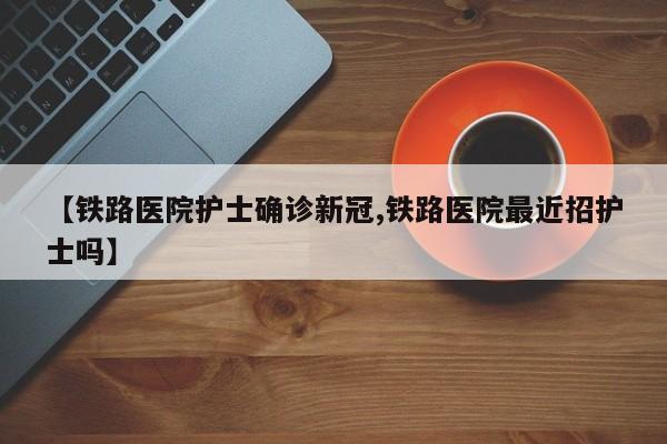 【铁路医院护士确诊新冠,铁路医院最近招护士吗】