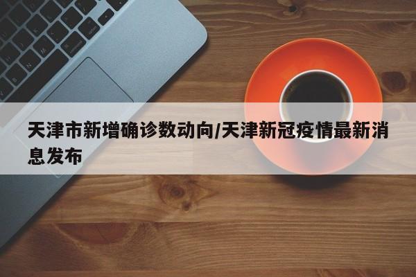 天津市新增确诊数动向/天津新冠疫情最新消息发布