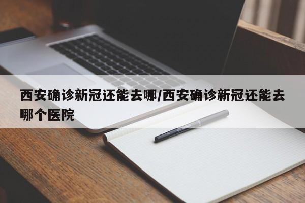 西安确诊新冠还能去哪/西安确诊新冠还能去哪个医院