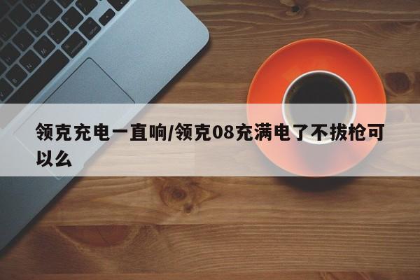 领克充电一直响/领克08充满电了不拔枪可以么
