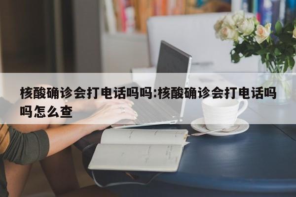 核酸确诊会打电话吗吗:核酸确诊会打电话吗吗怎么查
