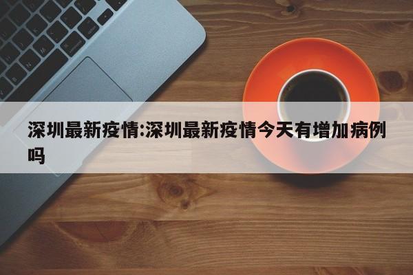深圳最新疫情:深圳最新疫情今天有增加病例吗