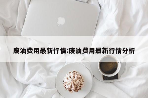 废油费用最新行情:废油费用最新行情分析