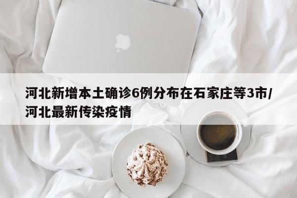 河北新增本土确诊6例分布在石家庄等3市/河北最新传染疫情