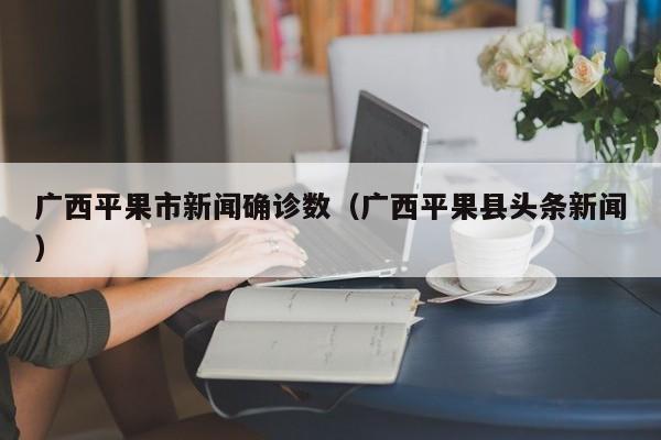 广西平果市新闻确诊数（广西平果县头条新闻）