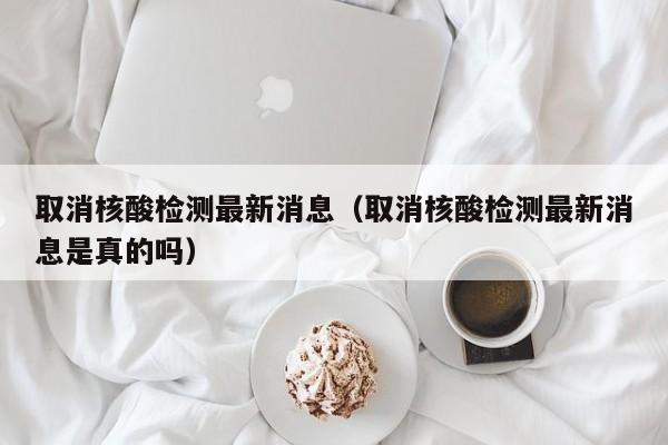 取消核酸检测最新消息（取消核酸检测最新消息是真的吗）