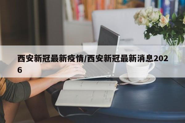 西安新冠最新疫情/西安新冠最新消息2026
