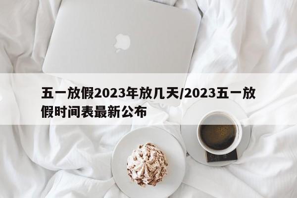 五一放假2023年放几天/2023五一放假时间表最新公布