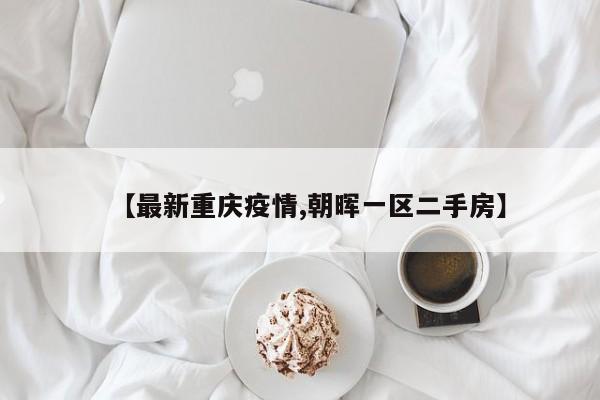 【最新重庆疫情,朝晖一区二手房】