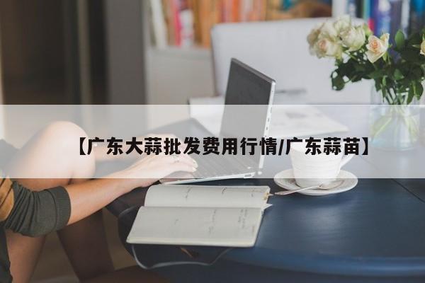 【广东大蒜批发费用行情/广东蒜苗】