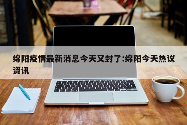 绵阳疫情最新消息今天又封了:绵阳今天热议资讯