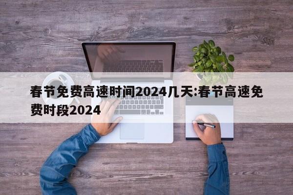 春节免费高速时间2024几天:春节高速免费时段2024