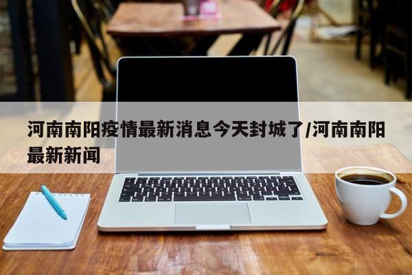 河南南阳疫情最新消息今天封城了/河南南阳最新新闻