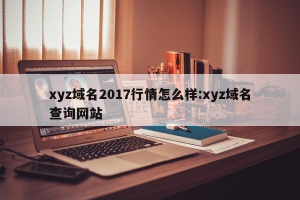 xyz域名2017行情怎么样:xyz域名查询网站