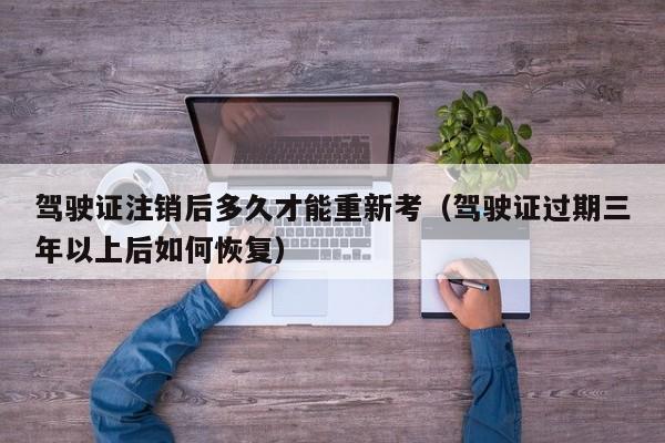 驾驶证注销后多久才能重新考(驾驶证过期三年以上后如何恢复)