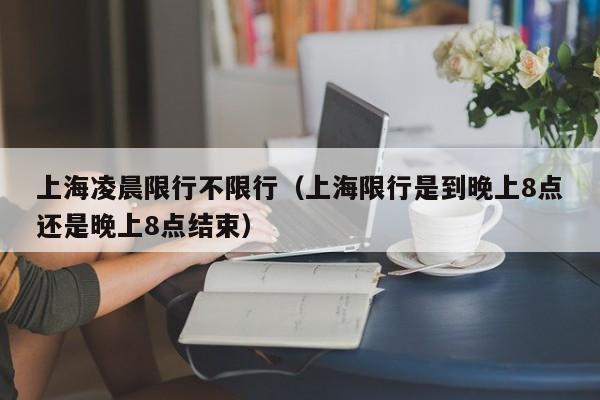 上海凌晨限行不限行(上海限行是到晚上8点还是晚上8点结束)