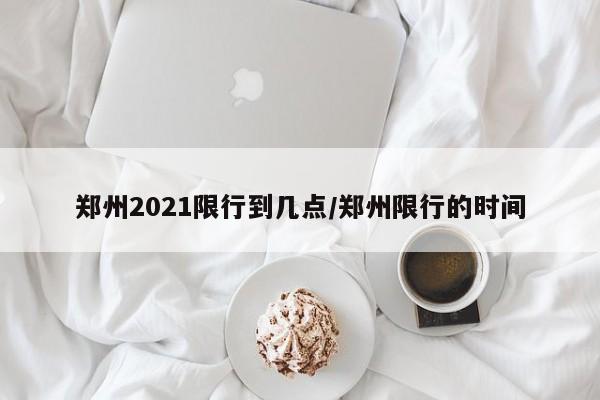 郑州2021限行到几点/郑州限行的时间