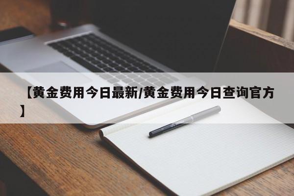 【黄金费用今日最新/黄金费用今日查询官方】