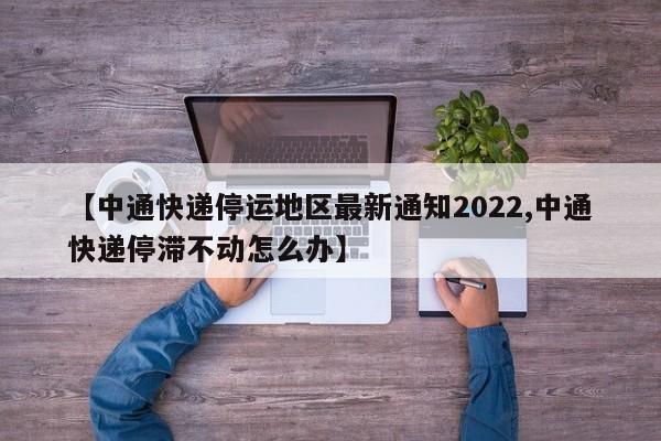 【中通快递停运地区最新通知2022,中通快递停滞不动怎么办】