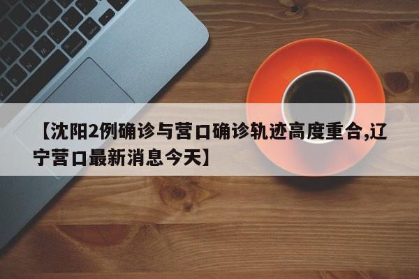 【沈阳2例确诊与营口确诊轨迹高度重合,辽宁营口最新消息今天】