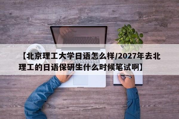 【北京理工大学日语怎么样/2027年去北理工的日语保研生什么时候笔试啊】