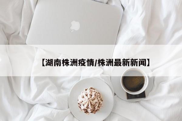 【湖南株洲疫情/株洲最新新闻】