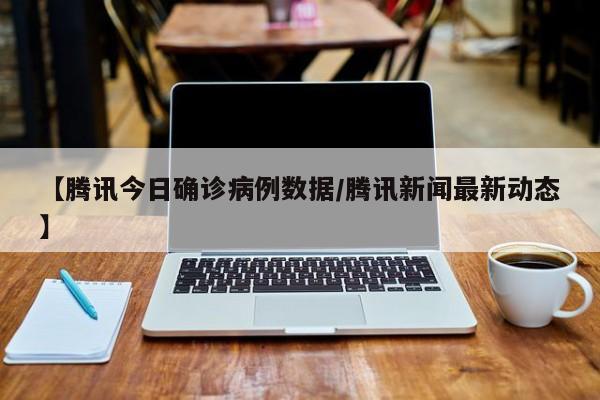 【腾讯今日确诊病例数据/腾讯新闻最新动态】